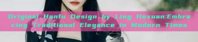 Original Hanfu Design by Ling Hexuan:Embracing Traditional Elegance in Modern Times