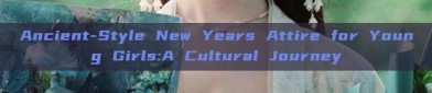 Ancient-Style New Years Attire for Young Girls:A Cultural Journey