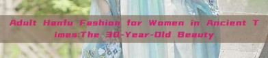 Adult Hanfu Fashion for Women in Ancient Times:The 30-Year-Old Beauty