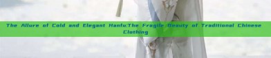 The Allure of Cold and Elegant Hanfu:The Fragile Beauty of Traditional Chinese Clothing