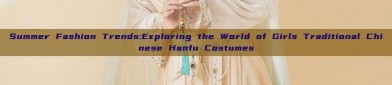 Summer Fashion Trends:Exploring the World of Girls Traditional Chinese Hanfu Costumes