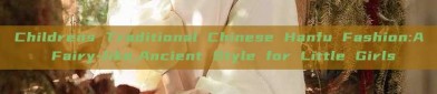 Childrens Traditional Chinese Hanfu Fashion:A Fairy-like,Ancient Style for Little Girls