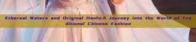 Ethereal Waters and Original Hanfu:A Journey into the World of Traditional Chinese Fashion