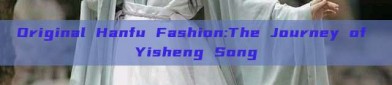 Original Hanfu Fashion:The Journey of Yisheng Song
