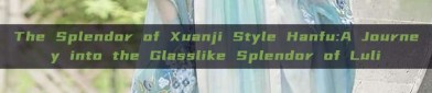 The Splendor of Xuanji Style Hanfu:A Journey into the Glasslike Splendor of Luli