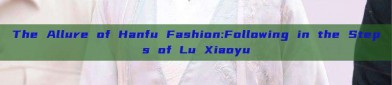 The Allure of Hanfu Fashion:Following in the Steps of Lu Xiaoyu