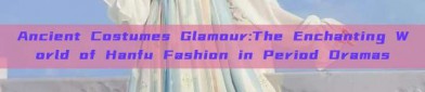 Ancient Costumes Glamour:The Enchanting World of Hanfu Fashion in Period Dramas