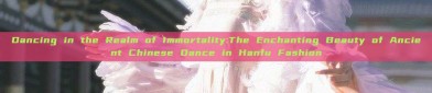 Dancing in the Realm of Immortality:The Enchanting Beauty of Ancient Chinese Dance in Hanfu Fashion