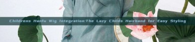 Childrens Hanfu Wig Integration:The Lazy Childs Hairband for Easy Styling
