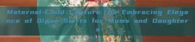 Maternal-Child Couture:The Embracing Elegance of Qipao Skirts for Moms and Daughters