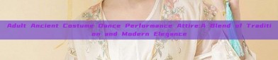Adult Ancient Costume Dance Performance Attire:A Blend of Tradition and Modern Elegance