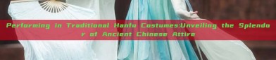 Performing in Traditional Hanfu Costumes:Unveiling the Splendor of Ancient Chinese Attire