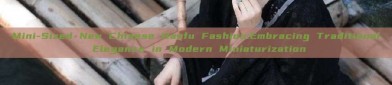 Mini-Sized New Chinese Hanfu Fashion:Embracing Traditional Elegance in Modern Miniaturization