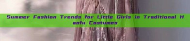 Summer Fashion Trends for Little Girls in Traditional Hanfu Costumes