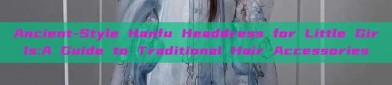 Ancient-Style Hanfu Headdress for Little Girls:A Guide to Traditional Hair Accessories