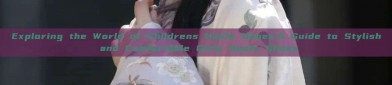 Exploring the World of Childrens Hanfu Shoes:A Guide to Stylish and Comfortable Girls Hanfu Shoes