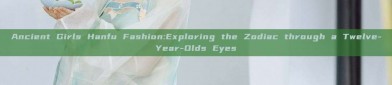 Ancient Girls Hanfu Fashion:Exploring the Zodiac through a Twelve-Year-Olds Eyes