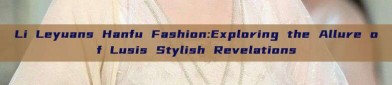 Li Leyuans Hanfu Fashion:Exploring the Allure of Lusis Stylish Revelations