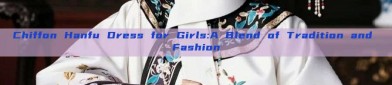 Chiffon Hanfu Dress for Girls:A Blend of Tradition and Fashion