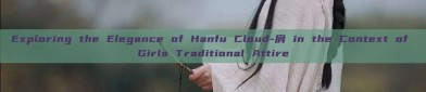 Exploring the Elegance of Hanfu Cloud-肩 in the Context of Girls Traditional Attire