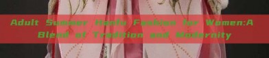 Adult Summer Hanfu Fashion for Women:A Blend of Tradition and Modernity
