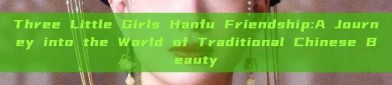 Three Little Girls Hanfu Friendship:A Journey into the World of Traditional Chinese Beauty