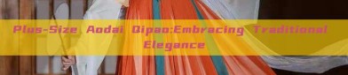 Plus-Size Aodai Qipao:Embracing Traditional Elegance