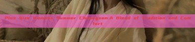 Plus Size Womens Summer Cheongsam:A Blend of Tradition and Comfort