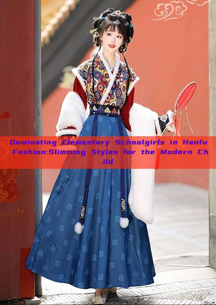 Dominating Elementary Schoolgirls in Hanfu Fashion:Slimming Styles for the Modern Child Dominating Elementary Schoolgirls in Hanfu Fashion:Slimming Styles for the Modern Child