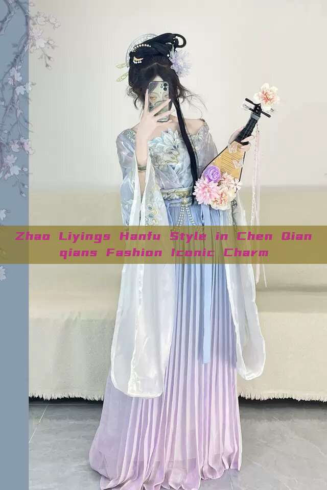 Zhao Liyings Hanfu Style in Chen Qianqians Fashion Iconic Charm Zhao Liyings Hanfu Style in Chen Qianqians Fashion Iconic Charm