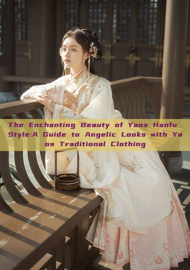 The Enchanting Beauty of Yaos Hanfu Style:A Guide to Angelic Looks with Yaos Traditional Clothing The Enchanting Beauty of Yaos Hanfu Style:A Guide to Angelic Looks with Yaos Traditional Clothing
