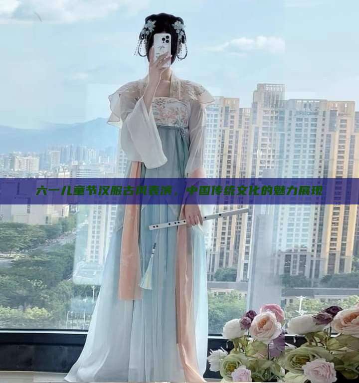 六一儿童节汉服古风表演,中国传统文化的魅力展现 六一儿童节汉服古风表演,中国传统文化的魅力展现
