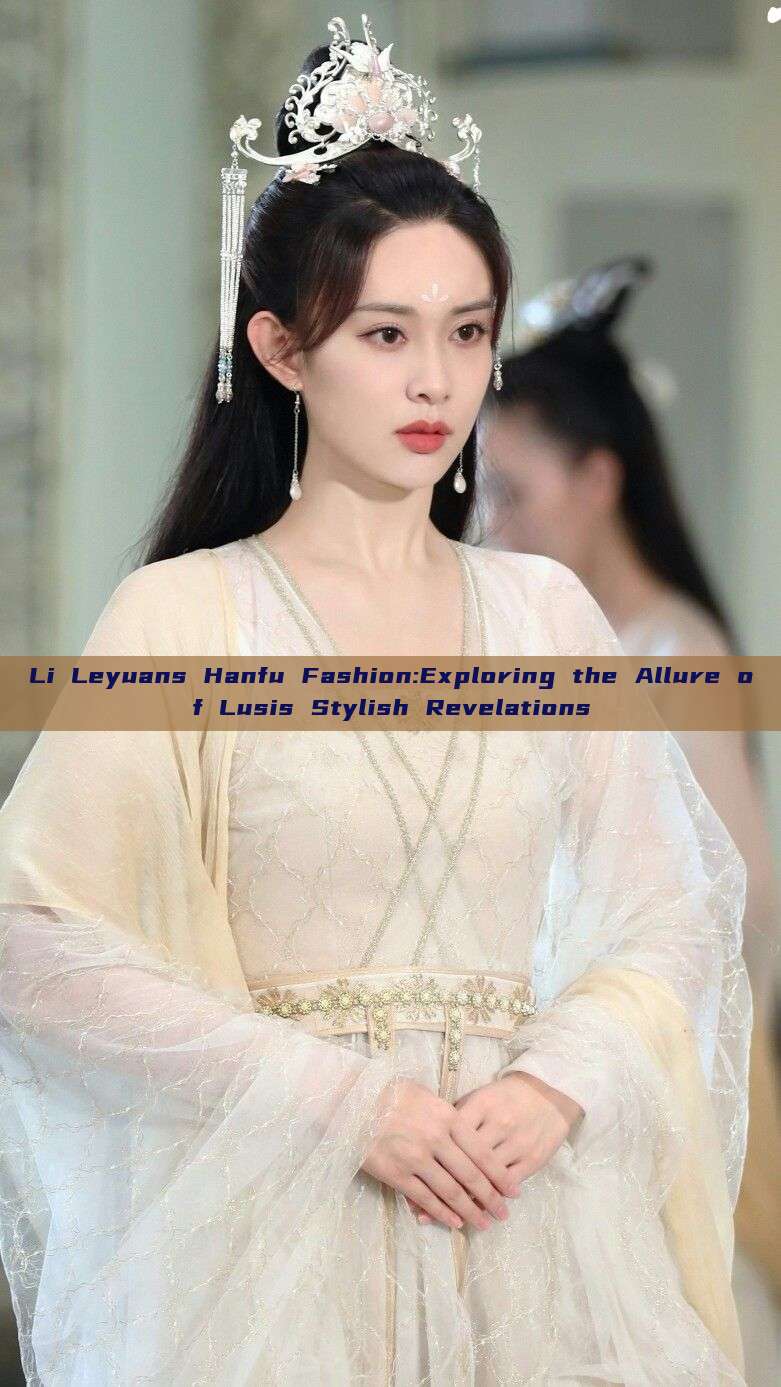Li Leyuans Hanfu Fashion:Exploring the Allure of Lusis Stylish Revelations Li Leyuans Hanfu Fashion:Exploring the Allure of Lusis Stylish Revelations