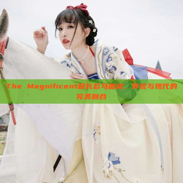 The Magnificent超长款马面裙,传统与现代的完美融合 The Magnificent超长款马面裙,传统与现代的完美融合