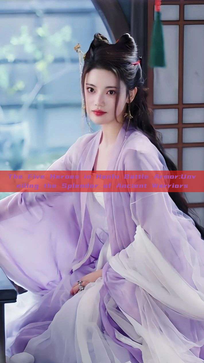 The Five Heroes in Hanfu Battle Armor:Unveiling the Splendor of Ancient Warriors The Five Heroes in Hanfu Battle Armor:Unveiling the Splendor of Ancient Warriors